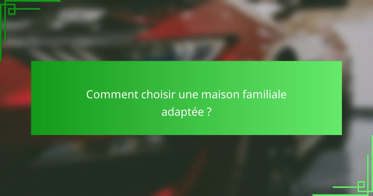 Comment choisir une maison familiale adaptée ?